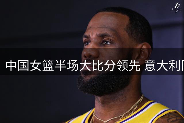 中国女篮半场大比分领先 意大利队面临艰难挑战