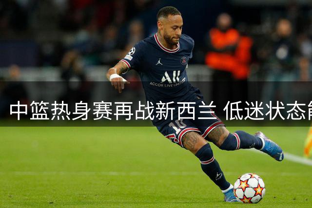中篮热身赛再战新西兰 低迷状态能否扭转成焦点