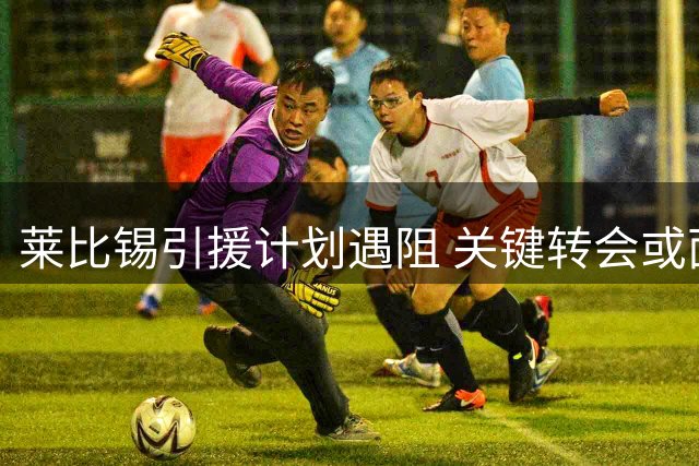 莱比锡引援计划遇阻 关键转会或面临变数