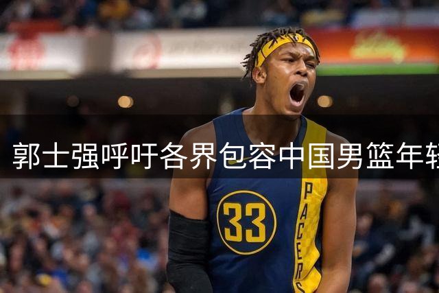 郭士强呼吁各界包容中国男篮年轻团队 赛后感谢全队付出