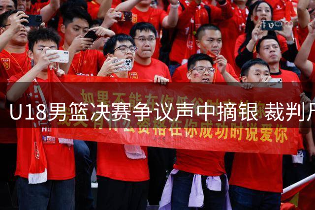 U18男篮决赛争议声中摘银 裁判尺度引发质疑